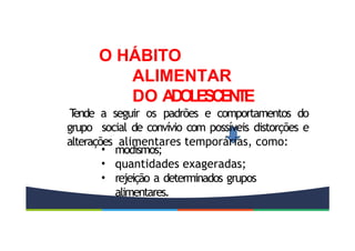 • modismos;
• quantidades exageradas;
• rejeição a determinados grupos
alimentares.
O HÁBITO
ALIMENTAR
DO A
D
O
L
E
S
C
E
N
T
E
T
ende a seguir os padrões e comportamentos do
grupo social de convívio com possíveis distorções e
alterações alimentares temporárias, como:
 