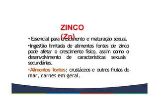 ZINCO
(Zn)
• Essencial para crescimento e maturação sexual.
•Ingestão limitada de alimentos fontes de zinco
pode afetar o crescimento físico, assim como o
desenvolvimento de características sexuais
secundárias.
•Alimentos fontes: crustáceos e outros frutos do
mar, carnes em geral.
 