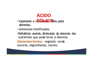 • Importante a manutenção diária pelos
alimentos.
• Alimentos fortificados.
•Deficiência: anemia, diminuição da absorção dos
nutrientes que pode levar à diarreia.
Alimentos fontes: vegetais verde
escuros, leguminosas, carnes.
ÁCIDO
FÓLICO
 