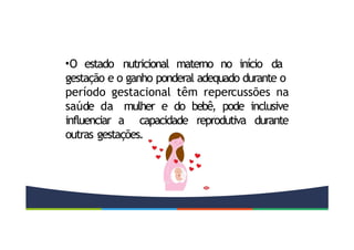 •O estado nutricional materno no início da
gestação e o ganho ponderal adequado durante o
período gestacional têm repercussões na
saúde da mulher e do bebê, pode inclusive
influenciar a capacidade reprodutiva durante
outras gestações.
 