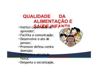 QUALIDADE DA
ALIMENTAÇÃO E
SAÚDE INFANTIL
• Institui capacidade de
aprender;
• Facilita a comunicação;
• Desenvolve o ato de
pensar;
• Promove defesa contra
doenças;
• Estimula a atividade
física;
• Desperta a socialização.
 