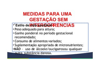 MEDIDAS PARA UMA
GESTAÇÃO SEM
INTERCOR
RÊNCIAS
Estilo de vida saudável
• Peso adequado para altura;
• Ganho ponderal no período gestacional
recomendado;
• Consumo de alimentos variados;
• Suplementação apropriada de micronutrientes;
•NÃO – uso de álcoole/oucigarrosou qualquer
outra substância danosa.
 