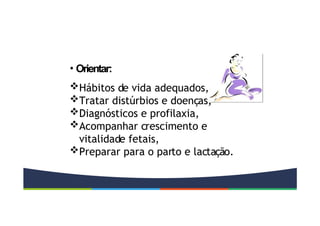 • Orientar:
Hábitos de vida adequados,
Tratar distúrbios e doenças,
Diagnósticos e profilaxia,
Acompanhar crescimento e
vitalidade fetais,
Preparar para o parto e lactação.
 