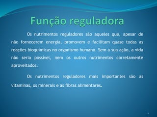 Os nutrimentos reguladores são aqueles que, apesar de
não fornecerem energia, promovem e facilitam quase todas as
reações bioquímicas no organismo humano. Sem a sua ação, a vida
não seria possível, nem os outros nutrimentos corretamente
aproveitados.
Os nutrimentos reguladores mais importantes são as
vitaminas, os minerais e as fibras alimentares.
11
 