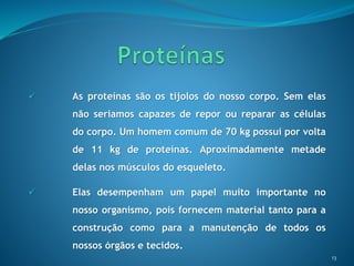 13
 As proteínas são os tijolos do nosso corpo. Sem elas
não seriamos capazes de repor ou reparar as células
do corpo. Um homem comum de 70 kg possui por volta
de 11 kg de proteínas. Aproximadamente metade
delas nos músculos do esqueleto.
 Elas desempenham um papel muito importante no
nosso organismo, pois fornecem material tanto para a
construção como para a manutenção de todos os
nossos órgãos e tecidos.
 