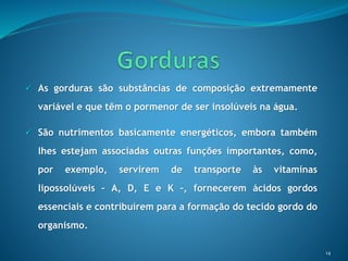  As gorduras são substâncias de composição extremamente
variável e que têm o pormenor de ser insolúveis na água.
 São nutrimentos basicamente energéticos, embora também
lhes estejam associadas outras funções importantes, como,
por exemplo, servirem de transporte às vitaminas
lipossolúveis – A, D, E e K –, fornecerem ácidos gordos
essenciais e contribuírem para a formação do tecido gordo do
organismo.
14
 
