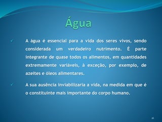  A água é essencial para a vida dos seres vivos, sendo
considerada um verdadeiro nutrimento. É parte
integrante de quase todos os alimentos, em quantidades
extremamente variáveis, à exceção, por exemplo, de
azeites e óleos alimentares.
 A sua ausência inviabilizaria a vida, na medida em que é
o constituinte mais importante do corpo humano.
16
 
