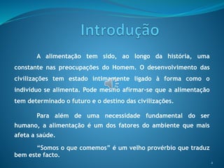 A alimentação tem sido, ao longo da história, uma
constante nas preocupações do Homem. O desenvolvimento das
civilizações tem estado intimamente ligado à forma como o
indivíduo se alimenta. Pode mesmo afirmar-se que a alimentação
tem determinado o futuro e o destino das civilizações.
Para além de uma necessidade fundamental do ser
humano, a alimentação é um dos fatores do ambiente que mais
afeta a saúde.
“Somos o que comemos” é um velho provérbio que traduz
bem este facto.
2
 