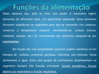 Todos sabemos que, para se viver com saúde, é necessário ingerir
alimentos de diferentes tipos, em quantidade adequada. Estes alimentos
fornecem substâncias ao organismo para que se mantenha vivo (respirar,
conservar a temperatura corporal, movimentar-se, crescer, brincar,
trabalhar, estudar, etc.).Os constituintes dos alimentos designam-se por
nutrimentos.
Em função das suas propriedades químicas podem classificar-se em
hidratos de carbono, proteínas, gorduras, vitaminas, sais minerais, fibras
alimentares e água. Estes sete grupos de nutrimentos desempenham no
organismo humano três funções principais: função energética, função
plástica ou reparadora e função reguladora.
 