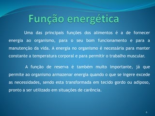 Uma das principais funções dos alimentos é a de fornecer
energia ao organismo, para o seu bom funcionamento e para a
manutenção da vida. A energia no organismo é necessária para manter
constante a temperatura corporal e para permitir o trabalho muscular.
A função de reserva é também muito importante, já que
permite ao organismo armazenar energia quando o que se ingere excede
as necessidades, sendo esta transformada em tecido gordo ou adiposo,
pronto a ser utilizado em situações de carência.
6
 