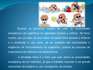 Durante os primeiros tempos de vida, as necessidades
energéticas são superiores às registadas durante a velhice. Tal facto
resulta, por um lado, de uma maior atividade física durante a infância
e a juventude e, por outro, de um aumento das necessidades e
exigências de funcionamento do organismo, próprio ao processo de
crescimento da infância e da adolescência.
A atividade física é o fator que mais altera as necessidades
energéticas de um indivíduo, já que o trabalho muscular é um grande
consumidor de oxigénio e, por conseguinte, de energia. 7
 