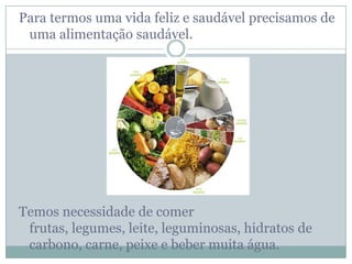 Para termos uma vida feliz e saudável precisamos de
 uma alimentação saudável.




Temos necessidade de comer
 frutas, legumes, leite, leguminosas, hidratos de
 carbono, carne, peixe e beber muita água.
 