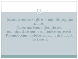 Devemos começar o dia com um belo pequeno
                   almoço.
       Temos que tomar leite, pão com
 manteiga, doce, queijo ou fiambre, ou cereais.
Podemos comer ou beber um sumo de fruta, ou
                  um iogurte.
 