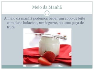 Meio da Manhã

A meio da manhã podemos beber um copo de leite
 com duas bolachas, um iogurte, ou uma peça de
 fruta
 