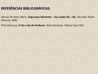 REFERÊNCIAS BIBLIOGRÁFICAS:
Alencar de Senti, Maria. Segurança Alimentar – Sua saúde dia – dia. São José: Alvart
Editorial, 2009.
Pinto R,Gerusa. O dia a dia do Professor. Belo Horizonte: Editora Fapi LTDA.

 