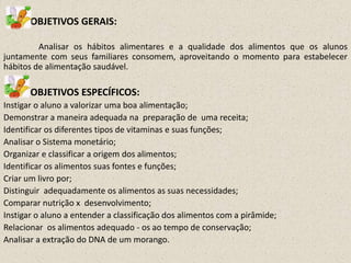 OBJETIVOS GERAIS:
Analisar os hábitos alimentares e a qualidade dos alimentos que os alunos
juntamente com seus familiares consomem, aproveitando o momento para estabelecer
hábitos de alimentação saudável.

OBJETIVOS ESPECÍFICOS:
Instigar o aluno a valorizar uma boa alimentação;
Demonstrar a maneira adequada na preparação de uma receita;
Identificar os diferentes tipos de vitaminas e suas funções;
Analisar o Sistema monetário;
Organizar e classificar a origem dos alimentos;
Identificar os alimentos suas fontes e funções;
Criar um livro por;
Distinguir adequadamente os alimentos as suas necessidades;
Comparar nutrição x desenvolvimento;
Instigar o aluno a entender a classificação dos alimentos com a pirâmide;
Relacionar os alimentos adequado - os ao tempo de conservação;
Analisar a extração do DNA de um morango.

 