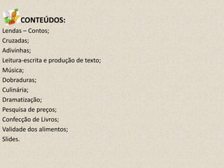 CONTEÚDOS:
Lendas – Contos;
Cruzadas;
Adivinhas;
Leitura-escrita e produção de texto;
Música;
Dobraduras;
Culinária;
Dramatização;
Pesquisa de preços;
Confecção de Livros;
Validade dos alimentos;
Slides.

 