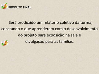 PRODUTO FINAL

Será produzido um relatório coletivo da turma,
constando o que aprenderam com o desenvolvimento
do projeto para exposição na sala e
divulgação para as famílias.

 