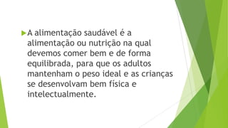 A alimentação saudável é a
alimentação ou nutrição na qual
devemos comer bem e de forma
equilibrada, para que os adultos
mantenham o peso ideal e as crianças
se desenvolvam bem física e
intelectualmente.
 
