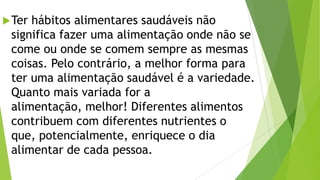 Ter hábitos alimentares saudáveis não
significa fazer uma alimentação onde não se
come ou onde se comem sempre as mesmas
coisas. Pelo contrário, a melhor forma para
ter uma alimentação saudável é a variedade.
Quanto mais variada for a
alimentação, melhor! Diferentes alimentos
contribuem com diferentes nutrientes o
que, potencialmente, enriquece o dia
alimentar de cada pessoa.
 
