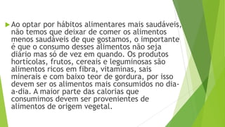 Ao optar por hábitos alimentares mais saudáveis,
não temos que deixar de comer os alimentos
menos saudáveis de que gostamos, o importante
é que o consumo desses alimentos não seja
diário mas só de vez em quando. Os produtos
hortícolas, frutos, cereais e leguminosas são
alimentos ricos em fibra, vitaminas, sais
minerais e com baixo teor de gordura, por isso
devem ser os alimentos mais consumidos no dia-
a-dia. A maior parte das calorias que
consumimos devem ser provenientes de
alimentos de origem vegetal.
 