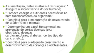  A alimentação, entre muitas outras funções: *
Assegura a sobrevivência do ser humano;
 * Fornece energia e nutrientes necessários ao
bom funcionamento do organismo;
 * Contribui para a manutenção do nosso estado
de saúde físico e mental;
 * Desempenha um papel fundamental na
prevenção de certas doenças (ex.:
obesidade, doenças
cardiovasculares, diabetes, certos tipo de
cancro, etc.);
 * Contribui para o adequado crescimento e
desenvolvimento das crianças e adolescentes.
 