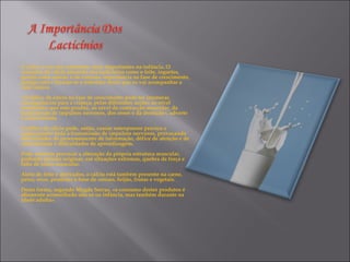 O cálcio é um dos nutrientes mais importantes na infância. O consumo de cálcio presente nos lacticínios como o leite, iogurtes, queijo entre outros, é de extrema importância na fase de crescimento, porque está a formar-se a estrutura óssea que os vai acompanhar a vida inteira.  «O défice de cálcio na fase de crescimento pode ter inúmeras consequências para a criança, pelas diferentes acções ao nível metabólico que este produz, ao nível da contracção muscular, da transmissão de impulsos nervosos, dos ossos e da dentição», adverte a nutricionista.  O défice de cálcio pode, então, causar osteoporose precoce e comprometer toda a transmissão de impulsos nervosos, provocando dificuldades de processamento de informação, défice de atenção e de concentração e dificuldades de aprendizagem.  Pode também provocar a alteração da própria estrutura muscular, podendo mesmo originar, em situações extremas, quebra de força e falta de tónus muscular.  Além do leite e derivados, o cálcio está também presente na carne, peixe, ovos, produtos à base de cereais, feijão, frutas e vegetais.  Desta forma, segundo Magda Serras, «o consumo destes produtos é altamente aconselhado não só na infância, mas também durante na idade adulta».  