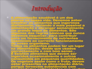 A alimentação saudável é um dos pilares na nossa vida. Devemos saber escolher os alimentos que ingerimos diariamente, variando o mais possível a alimentação e abranger semanalmente um grande leque de alimentos. São algumas das regras básicas que nunca devemos esquecer, para contribuir para um fornecimento de nutrientes essenciais ao correcto funcionamento do nosso organismo.  Todos os alimentos podem ter um lugar na alimentação, desde que usados correctamente e com bom senso .    Existem alimentos que devem ser ingeridos ocasionalmente e outros consumidos em pequenas quantidades.  Os vegetais assim como a fruta, devem estar presentes na alimentação diária, porque fornecem substâncias com propriedades antioxidantes que ajudam a neutralizar as substâncias tóxicas no organismo.   A escolha de cereais mais escuros, são essenciais, porque fornecem mais fibras, vitaminas e minerais .  