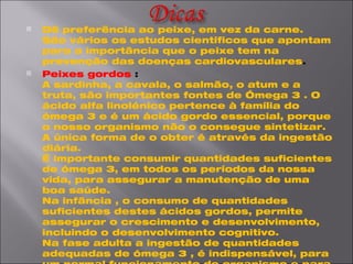 Dê preferência ao peixe, em vez da carne. São vários os estudos científicos que apontam para a importância que o peixe tem na prevenção das doenças cardiovasculares . Peixes gordos  : A sardinha, a cavala, o salmão, o atum e a truta, são importantes fontes de Ómega 3 . O ácido alfa linolénico pertence à família do ómega 3 e é um ácido gordo essencial, porque o nosso organismo não o consegue sintetizar. A única forma de o obter é através da ingestão diária.  É importante consumir quantidades suficientes de ómega 3, em todos os períodos da nossa vida, para assegurar a manutenção de uma boa saúde. Na infância , o consumo de quantidades suficientes destes ácidos gordos, permite assegurar o crescimento e desenvolvimento, incluindo o desenvolvimento cognitivo.  Na fase adulta a ingestão de quantidades adequadas de ómega 3 , é indispensável, para um normal funcionamento do organismo e para prevenir doenças cardiovasculares.  O ómega 3 assim como a gordura polinsaturada , são cardioprotectores muito potentes. Por isso, deve-se escolher as gorduras alimentares a utilizar na nossa alimentação.   Gorduras saturadas : As gorduras desempenham funções vitais no nosso organismo, porque entram em numerosas reacções químicas e fazem parte da parede das células.  Deve-se privilegiar as gorduras de origem vegetal , em detrimento das gorduras de origem animal ricas em gorduras saturadas.  