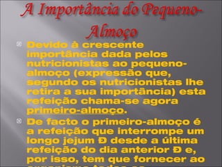 Devido à crescente importância dada pelos nutricionistas ao pequeno-almoço (expressão que, segundo os nutricionistas lhe retira a sua importância) esta refeição chama-se agora  primeiro-almoço . De facto o primeiro-almoço é a refeição que interrompe um longo jejum – desde a última refeição do dia anterior – e, por isso, tem que fornecer ao organismo todos os nutrientes de que este necessita para começar mais um dia repleto de actividades.  