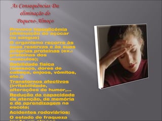 Provoca  hipoglicémia  (diminuição do açúcar no sangue) O organismo  recorre às suas reservas e às suas próprias proteínas  (ex.: proteínas dos músculos); Debilidade física  (cansaço, dores de cabeça, enjoos, vómitos, etc.); Transtornos afectivos  (irritabilidade, alterações de humor,... Redução da capacidade de atenção, de memória e de aprendizagem  na escola; Acidentes rodoviários ; O estado de fraqueza impõe um  almoço reforçado  com muitos exageros o que provoca: Digestão lenta Sonolência ; Predisposição para  diabetes, obesidade e celulite .   