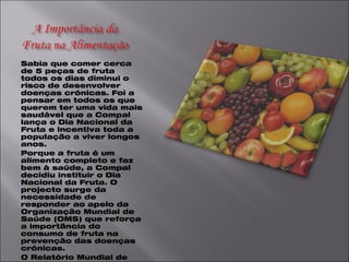 Sabia que comer cerca de 5 peças de fruta todos os dias diminui o risco de desenvolver doenças crónicas. Foi a pensar em todos os que querem ter uma vida mais saudável que a Compal lança o Dia Nacional da Fruta e incentiva toda a população a viver longos anos. Porque a fruta é um alimento completo e faz bem à saúde, a Compal decidiu instituir o Dia Nacional da Fruta. O projecto surge da necessidade de responder ao apelo da Organização Mundial de Saúde (OMS) que reforça a importância do consumo de fruta na prevenção das doenças crónicas. O Relatório Mundial de Saúde 2002 estima que o baixo consumo de hortofrutícolas seja responsável por cerca de 19% dos cancros gastrointestinais, 31% das doenças cardiovasculares isquémica e 11% dos enfartes de miocárdio. Por isso é urgente responder ao desafio de consumir diariamente 3 a 5 porções de fruta. Um simples gesto que pode salvar anualmente 2,7 milhões de vidas, bastando para isso que cada pessoa consuma a quantidade certa de fruta e vegetais . 