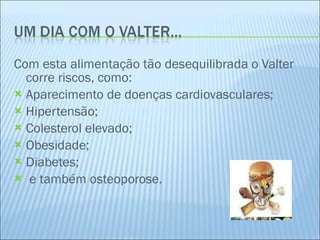 Com esta alimentação tão desequilibrada o Valter corre riscos, como: Aparecimento de doenças cardiovasculares; Hipertensão; Colesterol elevado; Obesidade; Diabetes; e também osteoporose. 