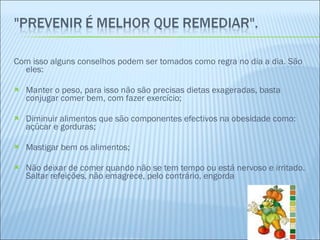 Com isso alguns conselhos podem ser tomados como regra no dia a dia. São eles: Manter o peso, para isso não são precisas dietas exageradas, basta conjugar comer bem, com fazer exercício; Diminuir alimentos que são componentes efectivos na obesidade como: açúcar e gorduras; Mastigar bem os alimentos; Não deixar de comer quando não se tem tempo ou está nervoso e irritado. Saltar refeições, não emagrece, pelo contrário, engorda 