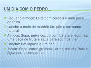 Pequeno-almoço: Leite com cereais e uma peça de fruta Lanche a meio de manhã: Um pão e um sumo natural Almoço: Sopa, peixe cozido com batata e legumes, uma peça de fruta e água para acompanhar Lanche: Um iogurte e um pão Jantar: Sopa, carne grelhada, arroz, salada, fruta e água para acompanhar 