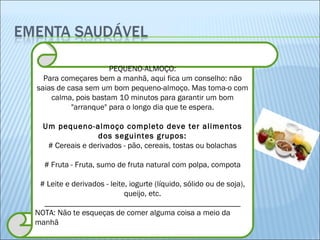 PEQUENO-ALMOÇO: Para começares bem a manhã, aqui fica um conselho: não saias de casa sem um bom pequeno-almoço. Mas toma-o com calma, pois bastam 10 minutos para garantir um bom "arranque" para o longo dia que te espera. Um pequeno-almoço completo deve ter alimentos dos seguintes grupos: # Cereais e derivados - pão, cereais, tostas ou bolachas # Fruta - Fruta, sumo de fruta natural com polpa, compota # Leite e derivados - leite, iogurte (líquido, sólido ou de soja), queijo, etc. _________________________________________________ NOTA: Não te esqueças de comer alguma coisa a meio da manhã 