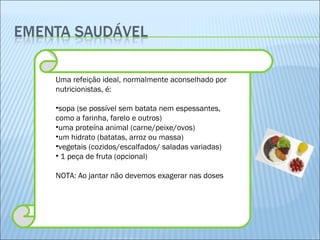 Uma refeição ideal, normalmente aconselhado por nutricionistas, é: sopa (se possível sem batata nem espessantes, como a farinha, farelo e outros) uma proteína animal (carne/peixe/ovos) um hidrato (batatas, arroz ou massa) vegetais (cozidos/escalfados/ saladas variadas) 1 peça de fruta (opcional) NOTA: Ao jantar não devemos exagerar nas doses 