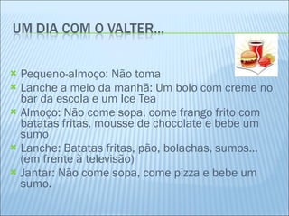 Pequeno-almoço: Não toma Lanche a meio da manhã: Um bolo com creme no bar da escola e um Ice Tea Almoço: Não come sopa, come frango frito com batatas fritas, mousse de chocolate e bebe um sumo Lanche: Batatas fritas, pão, bolachas, sumos… (em frente à televisão) Jantar: Não come sopa, come pizza e bebe um sumo. 