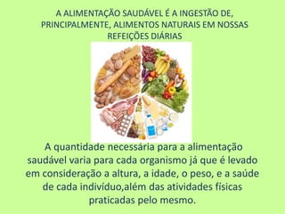 A ALIMENTAÇÃO SAUDÁVEL É A INGESTÃO DE,
PRINCIPALMENTE, ALIMENTOS NATURAIS EM NOSSAS
REFEIÇÕES DIÁRIAS
A quantidade necessária para a alimentação
saudável varia para cada organismo já que é levado
em consideração a altura, a idade, o peso, e a saúde
de cada indivíduo,além das atividades físicas
praticadas pelo mesmo.
 