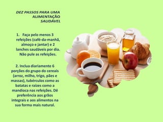 1. Faça pelo menos 3
refeições (café-da-manhã,
almoço e jantar) e 2
lanches saudáveis por dia.
Não pule as refeições.
2. Inclua diariamente 6
porções do grupo do cereais
(arroz, milho, trigo, pães e
massas), tubérculos como as
batatas e raízes como a
mandioca nas refeições. Dê
preferência aos grãos
integrais e aos alimentos na
sua forma mais natural.
 
