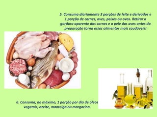 5. Consuma diariamente 3 porções de leite e derivados e
1 porção de carnes, aves, peixes ou ovos. Retirar a
gordura aparente das carnes e a pele das aves antes da
preparação torna esses alimentos mais saudáveis!
6. Consuma, no máximo, 1 porção por dia de óleos
vegetais, azeite, manteiga ou margarina.
 