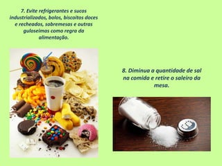 7. Evite refrigerantes e sucos
industrializados, bolos, biscoitos doces
e recheados, sobremesas e outras
guloseimas como regra da
alimentação.
8. Diminua a quantidade de sal
na comida e retire o saleiro da
mesa.
 