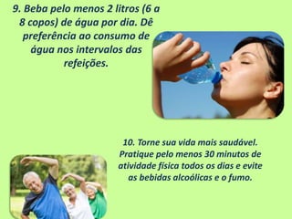 9. Beba pelo menos 2 litros (6 a
8 copos) de água por dia. Dê
preferência ao consumo de
água nos intervalos das
refeições.
10. Torne sua vida mais saudável.
Pratique pelo menos 30 minutos de
atividade física todos os dias e evite
as bebidas alcoólicas e o fumo.
 