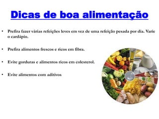 Dicas de boa alimentação
• Prefira fazer várias refeições leves em vez de uma refeição pesada por dia. Varie
o cardápio.
• Prefira alimentos frescos e ricos em fibra.
• Evite gorduras e alimentos ricos em colesterol.
• Evite alimentos com aditivos
 