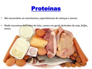 Proteínas
• São necessárias ao crescimento, especialmente de crianças e jovens.
• Onde encontrar: derivados de leite, carnes em geral, derivados de soja, feijão,
nozes.
 