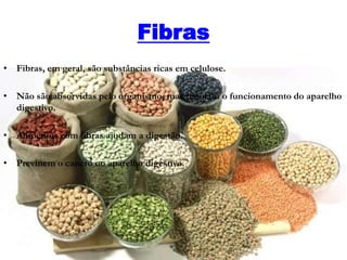Fibras
• Fibras, em geral, são substâncias ricas em celulose.
• Não são absorvidas pelo organismo, mas regulam o funcionamento do aparelho
digestivo.
• Alimentos com fibras ajudam a digestão.
• Previnem o cancro no aparelho digestivo.
 