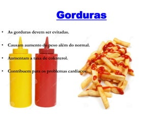 Gorduras
• As gorduras devem ser evitadas.
• Causam aumento do peso além do normal.
• Aumentam a taxa de colesterol.
• Contribuem para os problemas cardíacos.
 