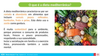 Ciências Naturais 9.º ano | Capítulo 2.2 – Alimentação saudável
A dieta mediterrânica caracteriza-se por ser
variada e abundante em alimentos que
incluem cereais pouco refinados,
hortícolas, fruta e peixe. Esta dieta usa o
azeite como gordura.
É muito sustentável para o ambiente,
porque promove o consumo de produtos
locais, frescos e pouco processados,
respeitando a sua sazonalidade.
Inclui a socialização em família e o exercício
físico, promovendo também a saúde
mental.
O que é a dieta mediterrânica?
 