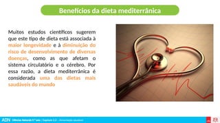 Ciências Naturais 9.º ano | Capítulo 2.2 – Alimentação saudável
Muitos estudos científicos sugerem
que este tipo de dieta está associada à
maior longevidade e à diminuição do
risco de desenvolvimento de diversas
doenças, como as que afetam o
sistema circulatório e o cérebro. Por
essa razão, a dieta mediterrânica é
considerada uma das dietas mais
saudáveis do mundo
Benefícios da dieta mediterrânica
 