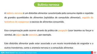 Ciências Naturais 9.º ano | Capítulo 2.2 – Alimentação saudável
A bulimia nervosa é um distúrbio alimentar caracterizado pelo consumo rápido e repetido
de grandes quantidades de alimentos (episódios de compulsão alimentar), seguido de
tentativas de compensar o excesso de alimentos consumido.
Essa compensação pode ocorrer através da prática de purgação (usar laxantes ou forçar o
vómito), de jejum ou de exercício, por exemplo.
Este distúrbio alimentar pode estar associado a um receio incontrolado de engordar e a
outros transtornos, como a anorexia nervosa e a compulsão alimentar.
Bulimia nervosa
 